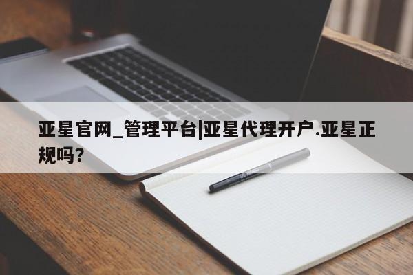 亚星管理平台 亚星会员开户-会员登陆亚星官网_管理平台|亚星代理开户.亚星正规吗？