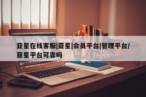 亚星管理平台 亚星会员开户-会员登陆亚星在线客服|亚星|会员平台|管理平台/亚星平台可靠吗