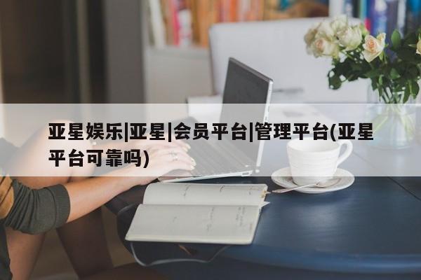 亚星管理平台 亚星会员开户-会员登陆亚星娱乐|亚星|会员平台|管理平台(亚星平台可靠吗)