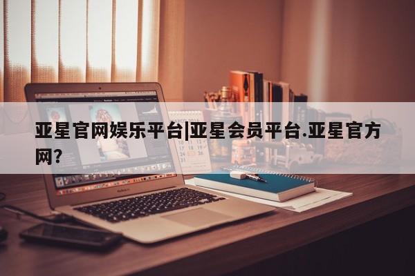 亚星管理平台 亚星会员开户-会员登陆亚星官网娱乐平台|亚星会员平台.亚星官方网？