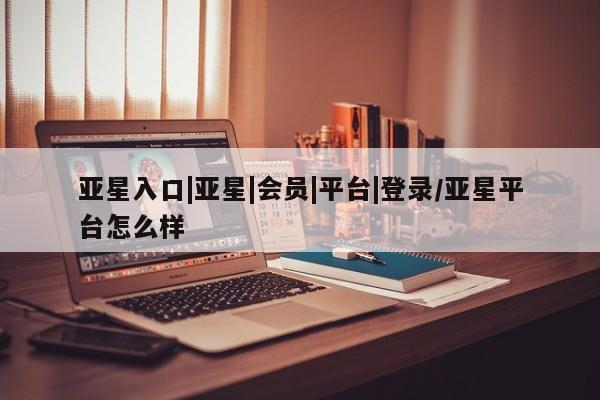 亚星管理平台 亚星会员开户-会员登陆亚星入口|亚星|会员|平台|登录/亚星平台怎么样