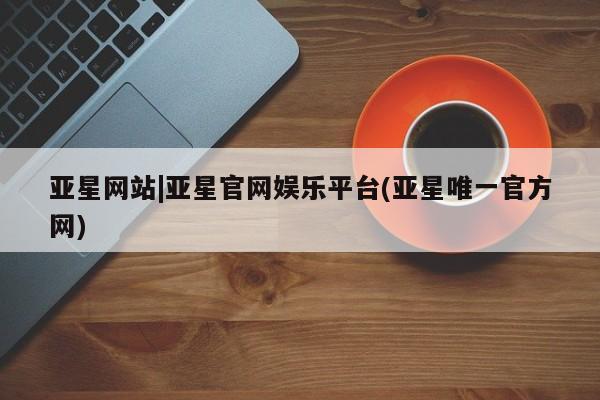 亚星管理平台 亚星会员开户-会员登陆亚星网站|亚星官网娱乐平台(亚星唯一官方网)