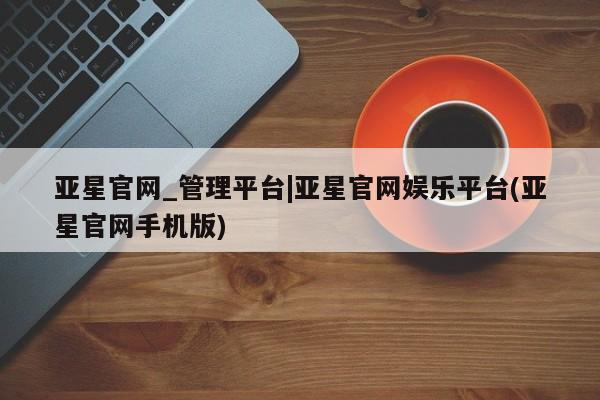 亚星管理平台 亚星会员开户-会员登陆亚星官网_管理平台|亚星官网娱乐平台(亚星官网手机版)