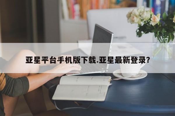 亚星管理平台 亚星会员开户-会员登陆亚星平台手机版下载.亚星最新登录？