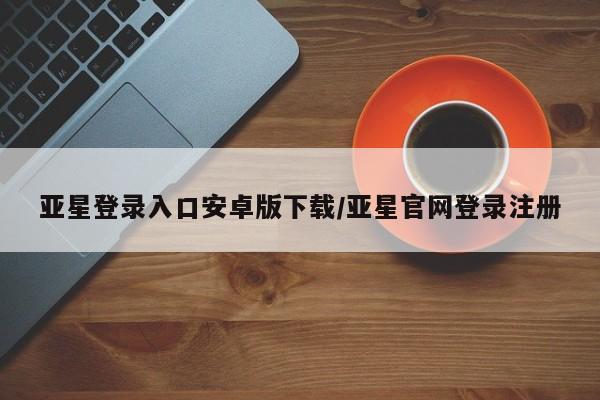 亚星管理平台 亚星会员开户-会员登陆亚星登录入口安卓版下载/亚星官网登录注册
