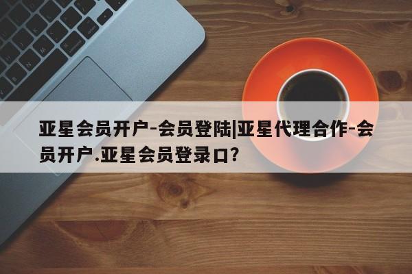 亚星管理平台 亚星会员开户-会员登陆亚星会员开户-会员登陆|亚星代理合作-会员开户.亚星会员登录口？