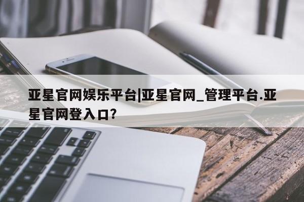 亚星管理平台 亚星会员开户-会员登陆亚星官网娱乐平台|亚星官网_管理平台.亚星官网登入口？