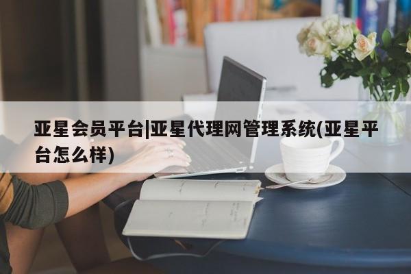 亚星管理平台 亚星会员开户-会员登陆亚星会员平台|亚星代理网管理系统(亚星平台怎么样)
