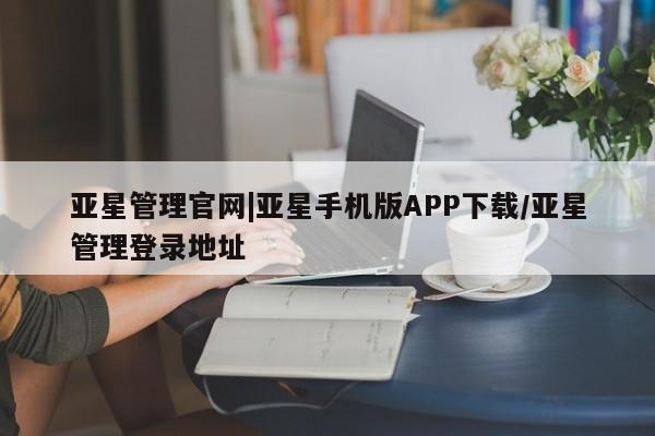 亚星管理平台 亚星会员开户-会员登陆亚星管理官网|亚星手机版APP下载/亚星管理登录地址
