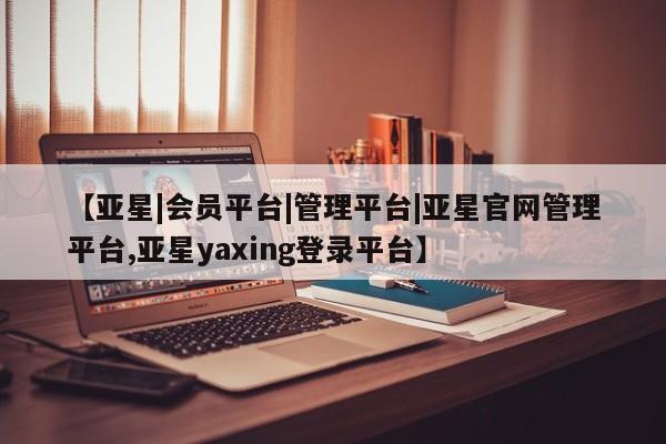 亚星管理平台 亚星会员开户-会员登陆【亚星|会员平台|管理平台|亚星官网管理平台,亚星yaxing登录平台】