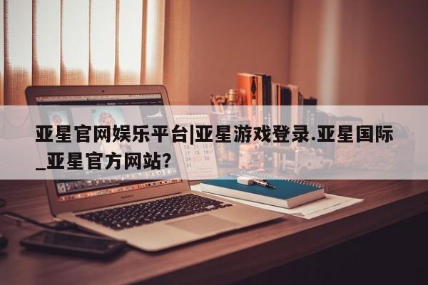 亚星管理平台 亚星会员开户-会员登陆亚星官网娱乐平台|亚星游戏登录.亚星国际_亚星官方网站？