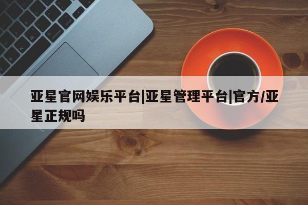 亚星管理平台 亚星会员开户-会员登陆亚星官网娱乐平台|亚星管理平台|官方/亚星正规吗