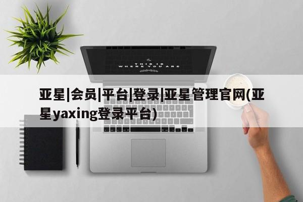 亚星管理平台 亚星会员开户-会员登陆亚星|会员|平台|登录|亚星管理官网(亚星yaxing登录平台)