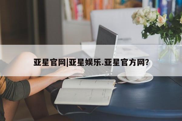 亚星管理平台 亚星会员开户-会员登陆亚星官网|亚星娱乐.亚星官方网？