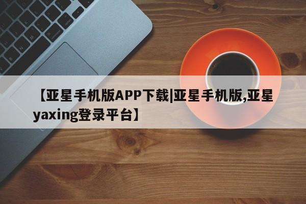 亚星管理平台 亚星会员开户-会员登陆【亚星手机版APP下载|亚星手机版,亚星yaxing登录平台】