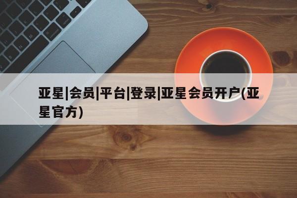 亚星管理平台 亚星会员开户-会员登陆亚星|会员|平台|登录|亚星会员开户(亚星官方)