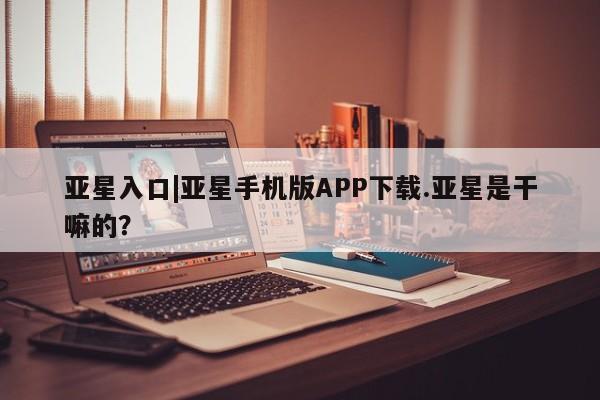 亚星管理平台 亚星会员开户-会员登陆亚星入口|亚星手机版APP下载.亚星是干嘛的？