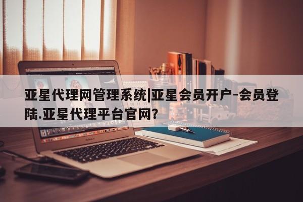 亚星管理平台 亚星会员开户-会员登陆亚星代理网管理系统|亚星会员开户-会员登陆.亚星代理平台官网？