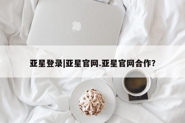 亚星管理平台 亚星会员开户-会员登陆亚星登录|亚星官网.亚星官网合作？