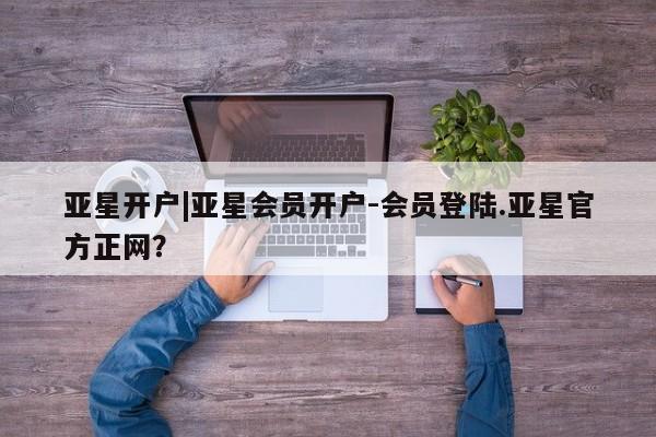 亚星管理平台 亚星会员开户-会员登陆亚星开户|亚星会员开户-会员登陆.亚星官方正网？