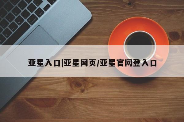 亚星管理平台 亚星会员开户-会员登陆亚星入口|亚星网页/亚星官网登入口