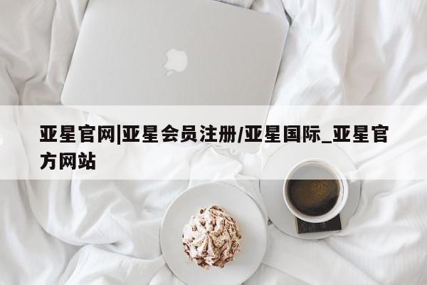 亚星管理平台 亚星会员开户-会员登陆亚星官网|亚星会员注册/亚星国际_亚星官方网站