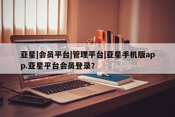 亚星管理平台 亚星会员开户-会员登陆亚星|会员平台|管理平台|亚星手机版app.亚星平台会员登录？