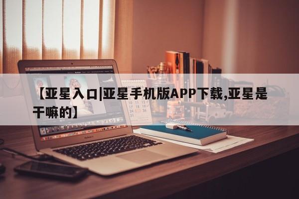 亚星管理平台 亚星会员开户-会员登陆【亚星入口|亚星手机版APP下载,亚星是干嘛的】