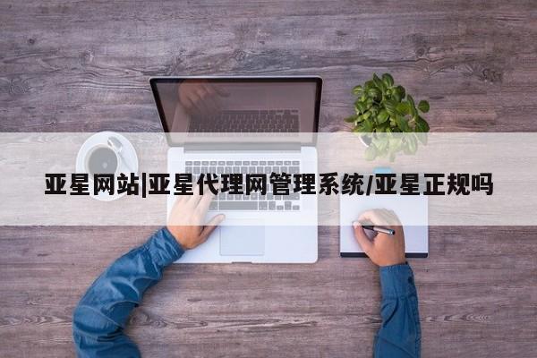 亚星管理平台 亚星会员开户-会员登陆亚星网站|亚星代理网管理系统/亚星正规吗