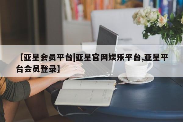 亚星管理平台 亚星会员开户-会员登陆【亚星会员平台|亚星官网娱乐平台,亚星平台会员登录】