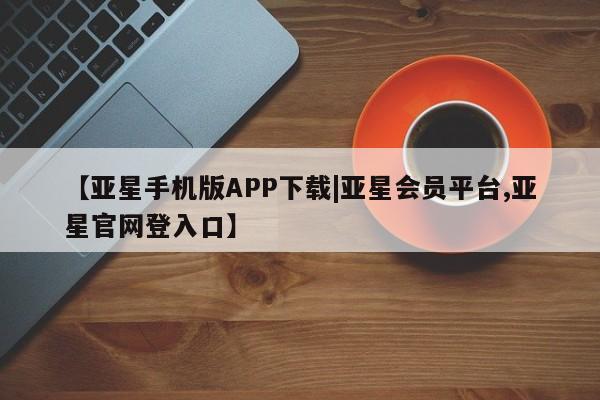 亚星管理平台 亚星会员开户-会员登陆【亚星手机版APP下载|亚星会员平台,亚星官网登入口】
