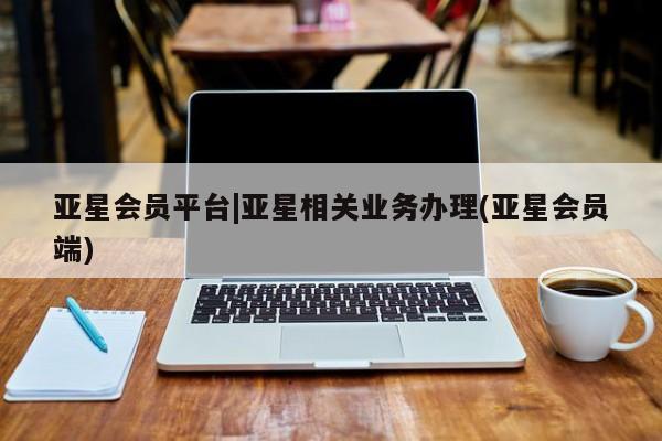 亚星管理平台 亚星会员开户-会员登陆亚星会员平台|亚星相关业务办理(亚星会员端)
