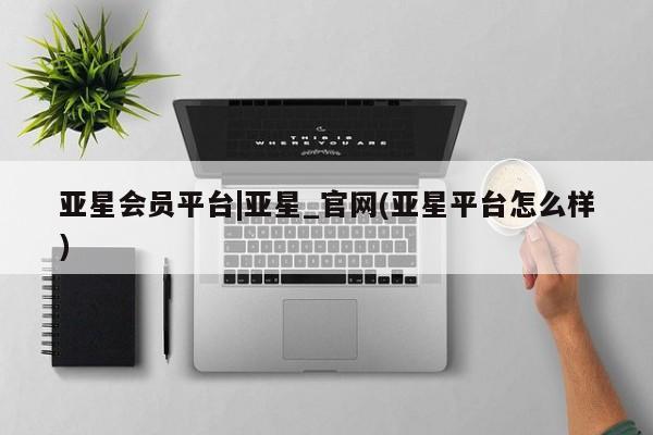 亚星管理平台 亚星会员开户-会员登陆亚星会员平台|亚星_官网(亚星平台怎么样)