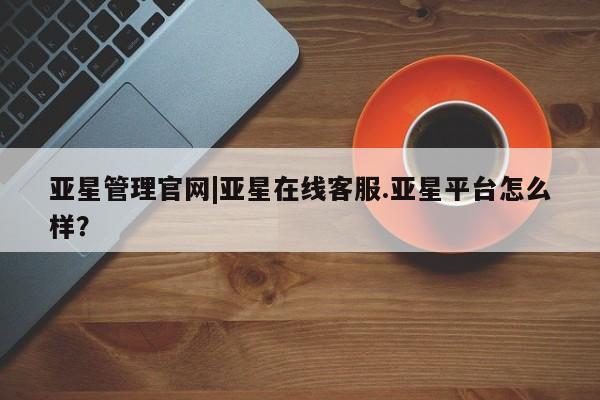 亚星管理平台 亚星会员开户-会员登陆亚星管理官网|亚星在线客服.亚星平台怎么样？