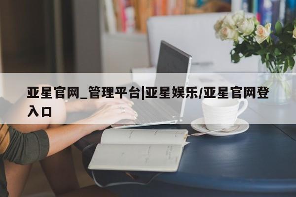 亚星管理平台 亚星会员开户-会员登陆亚星官网_管理平台|亚星娱乐/亚星官网登入口