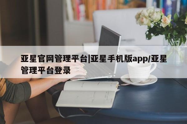 亚星管理平台 亚星会员开户-会员登陆亚星官网管理平台|亚星手机版app/亚星管理平台登录
