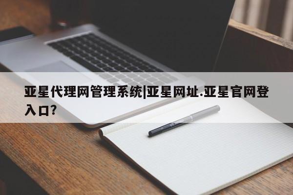 亚星管理平台 亚星会员开户-会员登陆亚星代理网管理系统|亚星网址.亚星官网登入口？