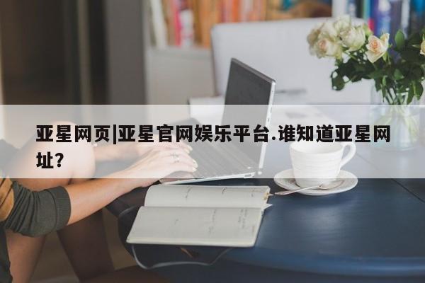 亚星管理平台 亚星会员开户-会员登陆亚星网页|亚星官网娱乐平台.谁知道亚星网址？
