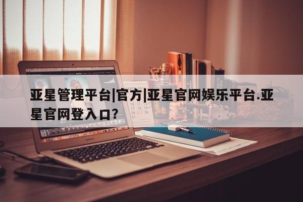 亚星管理平台 亚星会员开户-会员登陆亚星管理平台|官方|亚星官网娱乐平台.亚星官网登入口？
