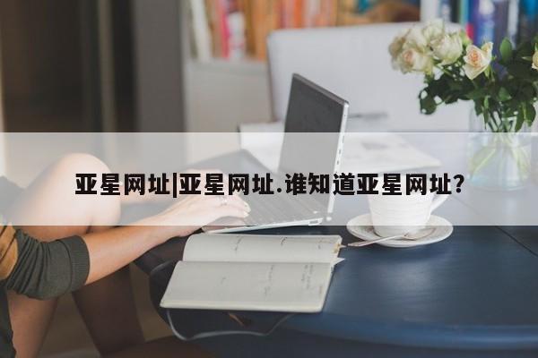 亚星管理平台 亚星会员开户-会员登陆亚星网址|亚星网址.谁知道亚星网址？