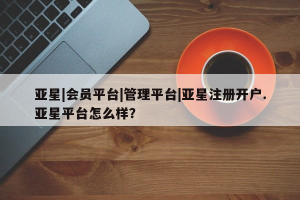 亚星管理平台 亚星会员开户-会员登陆亚星|会员平台|管理平台|亚星注册开户.亚星平台怎么样？