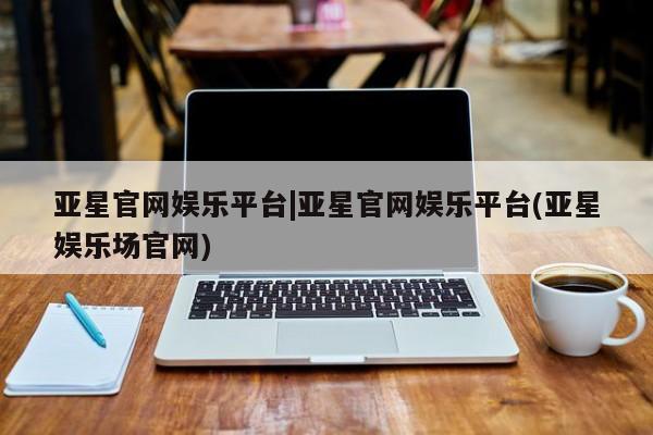 亚星管理平台 亚星会员开户-会员登陆亚星官网娱乐平台|亚星官网娱乐平台(亚星娱乐场官网)