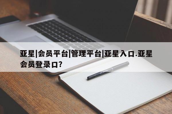 亚星管理平台 亚星会员开户-会员登陆亚星|会员平台|管理平台|亚星入口.亚星会员登录口？