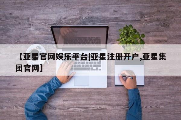 亚星管理平台 亚星会员开户-会员登陆【亚星官网娱乐平台|亚星注册开户,亚星集团官网】