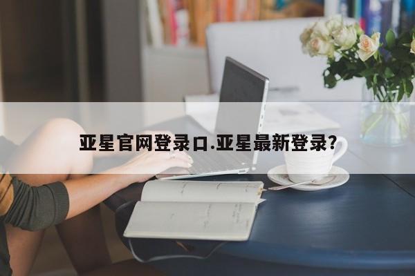 亚星管理平台 亚星会员开户-会员登陆亚星官网登录口.亚星最新登录？