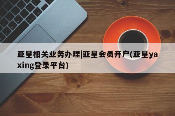 亚星管理平台 亚星会员开户-会员登陆亚星相关业务办理|亚星会员开户(亚星yaxing登录平台)