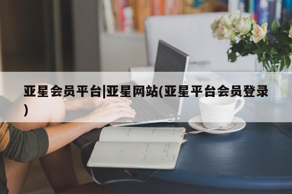 亚星管理平台 亚星会员开户-会员登陆亚星会员平台|亚星网站(亚星平台会员登录)