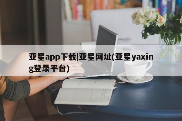 亚星管理平台 亚星会员开户-会员登陆亚星app下载|亚星网址(亚星yaxing登录平台)