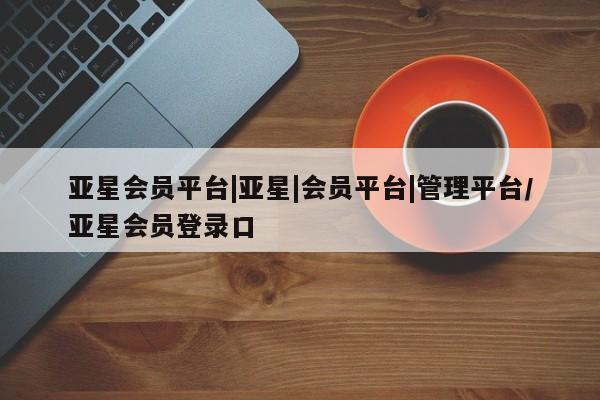 亚星管理平台 亚星会员开户-会员登陆亚星会员平台|亚星|会员平台|管理平台/亚星会员登录口
