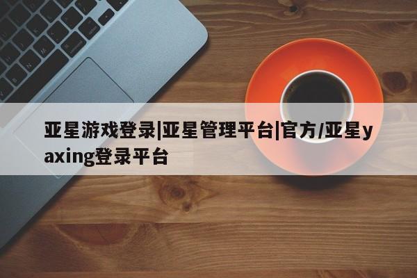 亚星管理平台 亚星会员开户-会员登陆亚星游戏登录|亚星管理平台|官方/亚星yaxing登录平台